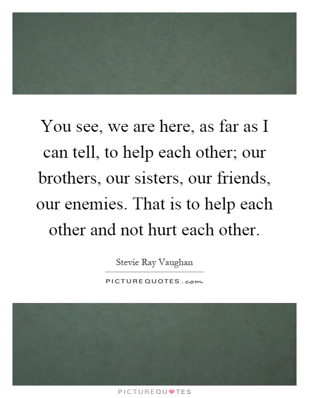 You see, we are here, as far as I can tell, to help each other; our brothers, our sisters, our friends, our enemies. That is to help each other and not hurt each other Picture Quote #1