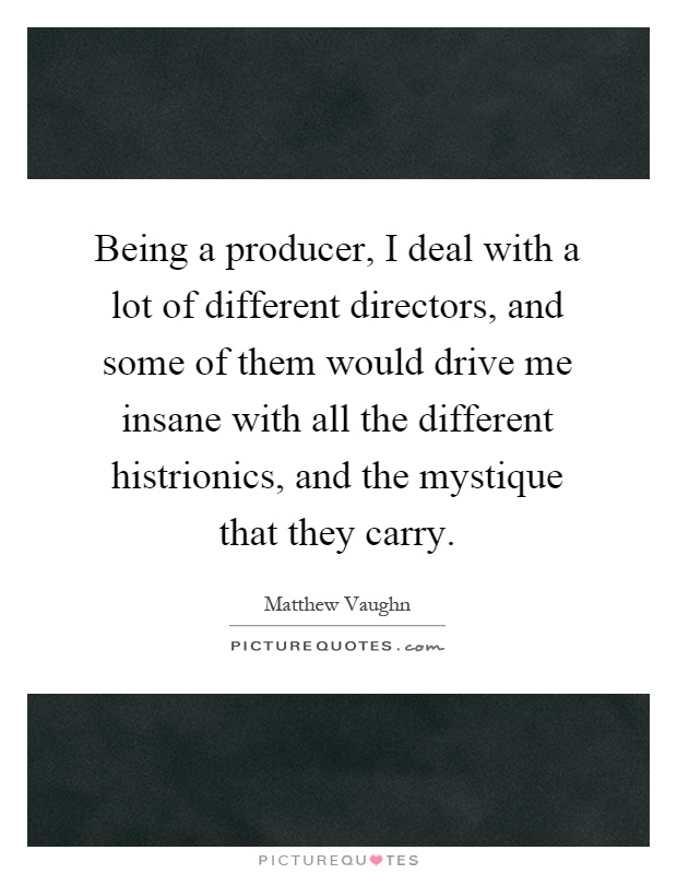 Being a producer, I deal with a lot of different directors, and some of them would drive me insane with all the different histrionics, and the mystique that they carry Picture Quote #1
