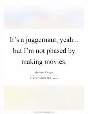 It’s a juggernaut, yeah... but I’m not phased by making movies Picture Quote #1