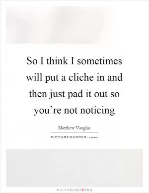 So I think I sometimes will put a cliche in and then just pad it out so you’re not noticing Picture Quote #1