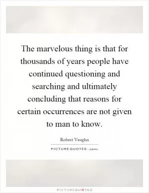 The marvelous thing is that for thousands of years people have continued questioning and searching and ultimately concluding that reasons for certain occurrences are not given to man to know Picture Quote #1