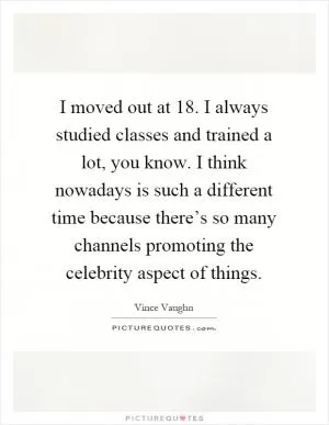 I moved out at 18. I always studied classes and trained a lot, you know. I think nowadays is such a different time because there’s so many channels promoting the celebrity aspect of things Picture Quote #1