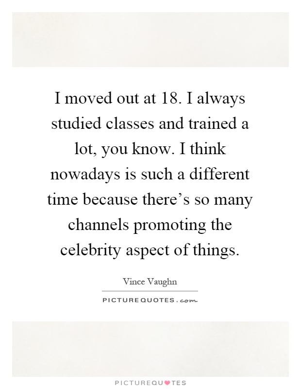 I moved out at 18. I always studied classes and trained a lot, you know. I think nowadays is such a different time because there's so many channels promoting the celebrity aspect of things Picture Quote #1