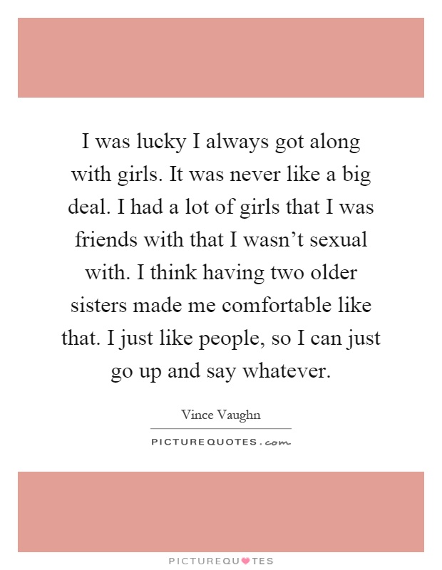 I was lucky I always got along with girls. It was never like a big deal. I had a lot of girls that I was friends with that I wasn't sexual with. I think having two older sisters made me comfortable like that. I just like people, so I can just go up and say whatever Picture Quote #1