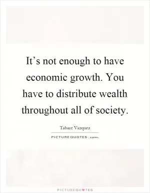It’s not enough to have economic growth. You have to distribute wealth throughout all of society Picture Quote #1