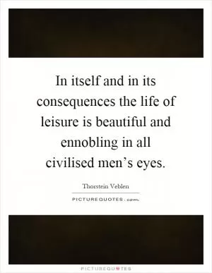 In itself and in its consequences the life of leisure is beautiful and ennobling in all civilised men’s eyes Picture Quote #1