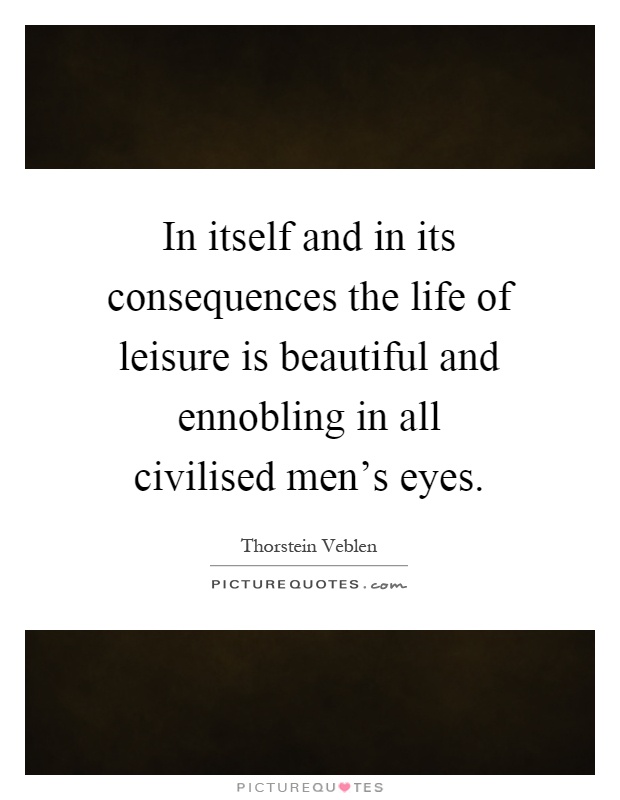 In itself and in its consequences the life of leisure is beautiful and ennobling in all civilised men's eyes Picture Quote #1