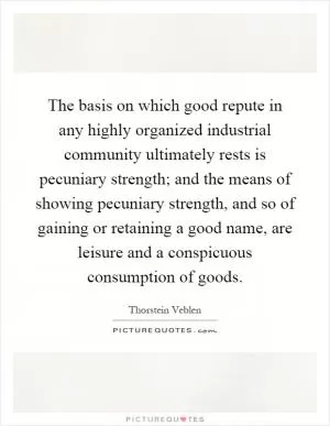 The basis on which good repute in any highly organized industrial community ultimately rests is pecuniary strength; and the means of showing pecuniary strength, and so of gaining or retaining a good name, are leisure and a conspicuous consumption of goods Picture Quote #1