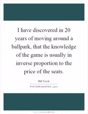 I have discovered in 20 years of moving around a ballpark, that the knowledge of the game is usually in inverse proportion to the price of the seats Picture Quote #1