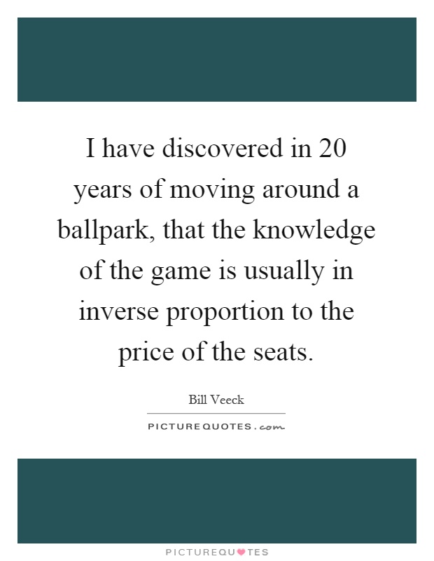 I have discovered in 20 years of moving around a ballpark, that the knowledge of the game is usually in inverse proportion to the price of the seats Picture Quote #1