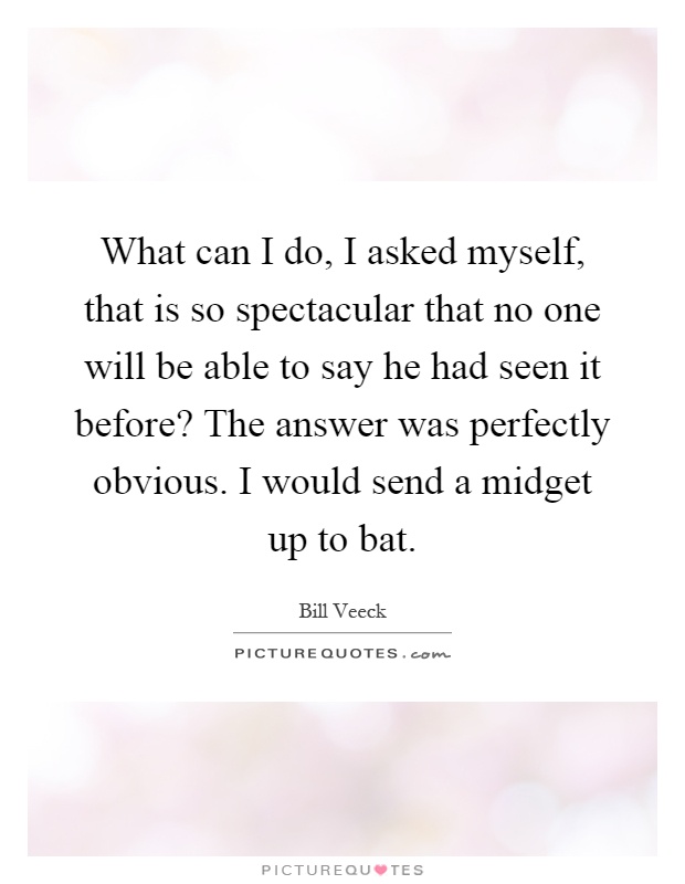 What can I do, I asked myself, that is so spectacular that no one will be able to say he had seen it before? The answer was perfectly obvious. I would send a midget up to bat Picture Quote #1