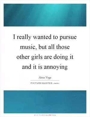 I really wanted to pursue music, but all those other girls are doing it and it is annoying Picture Quote #1