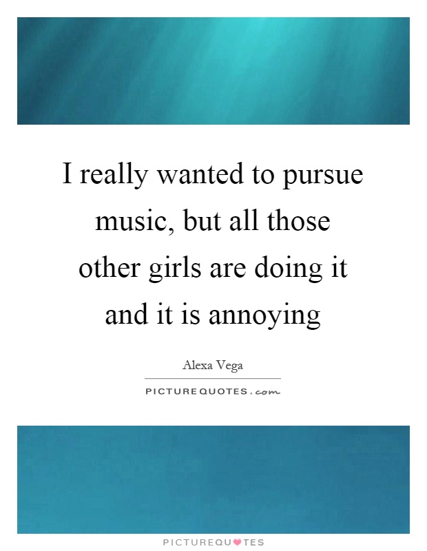 I really wanted to pursue music, but all those other girls are doing it and it is annoying Picture Quote #1