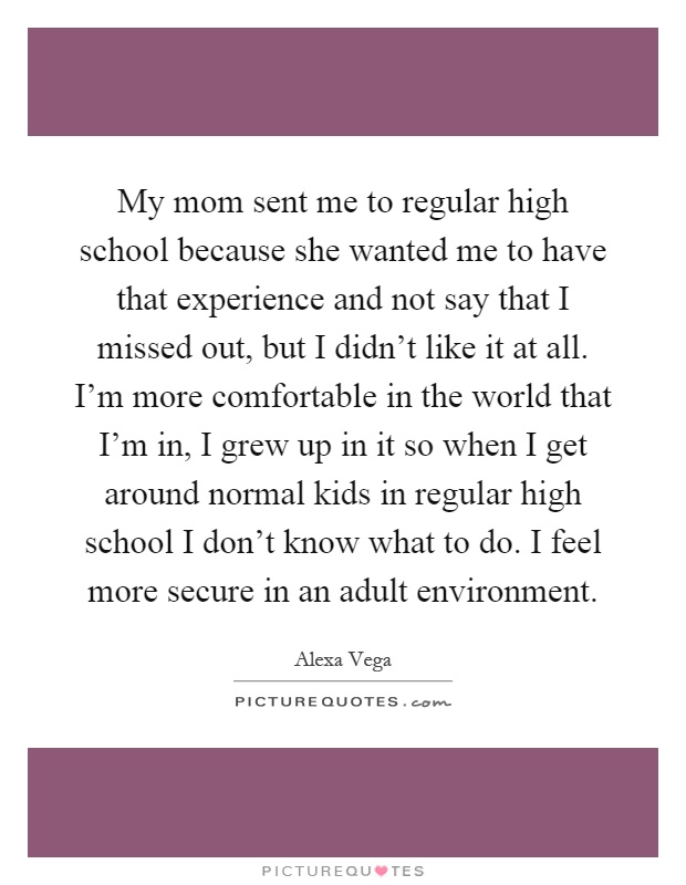 My mom sent me to regular high school because she wanted me to have that experience and not say that I missed out, but I didn't like it at all. I'm more comfortable in the world that I'm in, I grew up in it so when I get around normal kids in regular high school I don't know what to do. I feel more secure in an adult environment Picture Quote #1