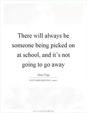 There will always be someone being picked on at school, and it’s not going to go away Picture Quote #1
