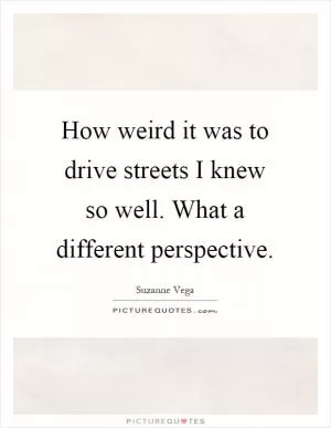 How weird it was to drive streets I knew so well. What a different perspective Picture Quote #1