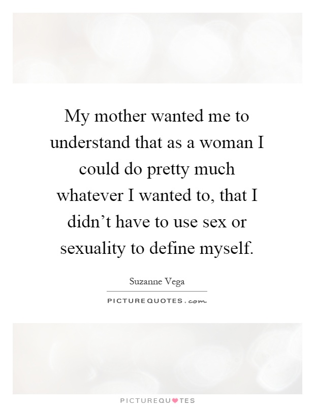 My mother wanted me to understand that as a woman I could do pretty much whatever I wanted to, that I didn't have to use sex or sexuality to define myself Picture Quote #1