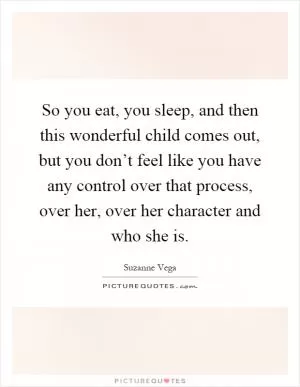 So you eat, you sleep, and then this wonderful child comes out, but you don’t feel like you have any control over that process, over her, over her character and who she is Picture Quote #1