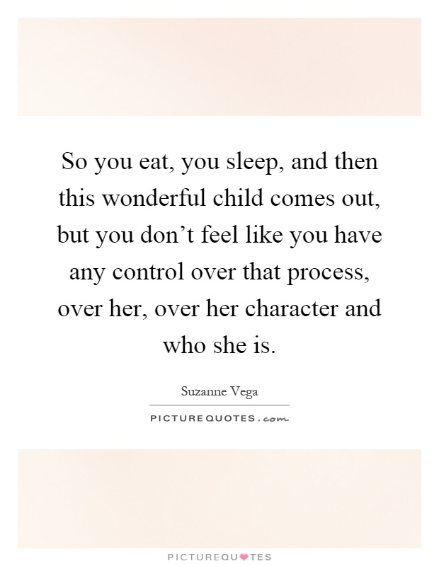 So you eat, you sleep, and then this wonderful child comes out, but you don't feel like you have any control over that process, over her, over her character and who she is Picture Quote #1
