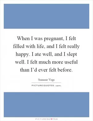 When I was pregnant, I felt filled with life, and I felt really happy. I ate well, and I slept well. I felt much more useful than I’d ever felt before Picture Quote #1
