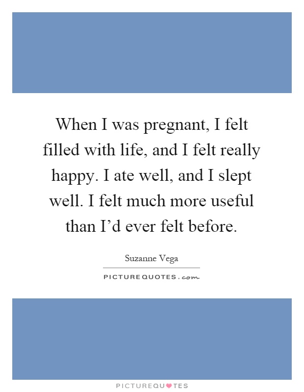 When I was pregnant, I felt filled with life, and I felt really happy. I ate well, and I slept well. I felt much more useful than I'd ever felt before Picture Quote #1