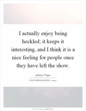 I actually enjoy being heckled; it keeps it interesting, and I think it is a nice feeling for people once they have left the show Picture Quote #1