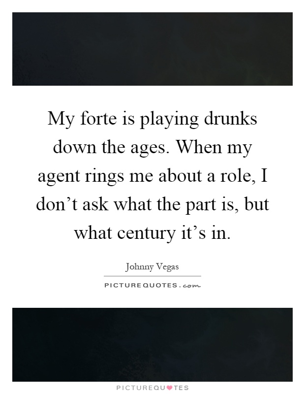 My forte is playing drunks down the ages. When my agent rings me about a role, I don't ask what the part is, but what century it's in Picture Quote #1
