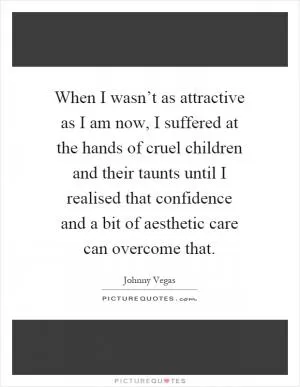 When I wasn’t as attractive as I am now, I suffered at the hands of cruel children and their taunts until I realised that confidence and a bit of aesthetic care can overcome that Picture Quote #1