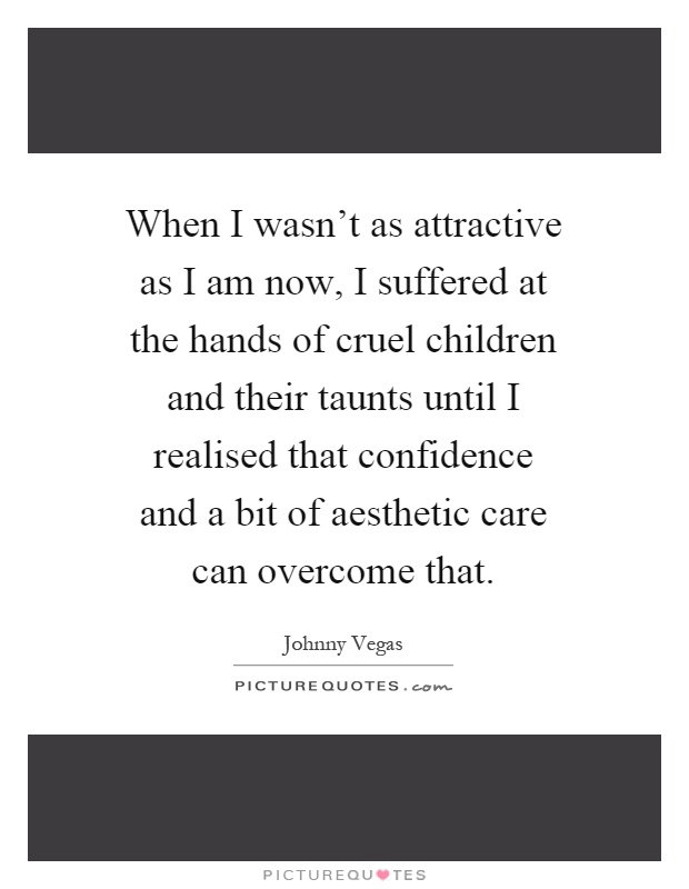 When I wasn't as attractive as I am now, I suffered at the hands of cruel children and their taunts until I realised that confidence and a bit of aesthetic care can overcome that Picture Quote #1