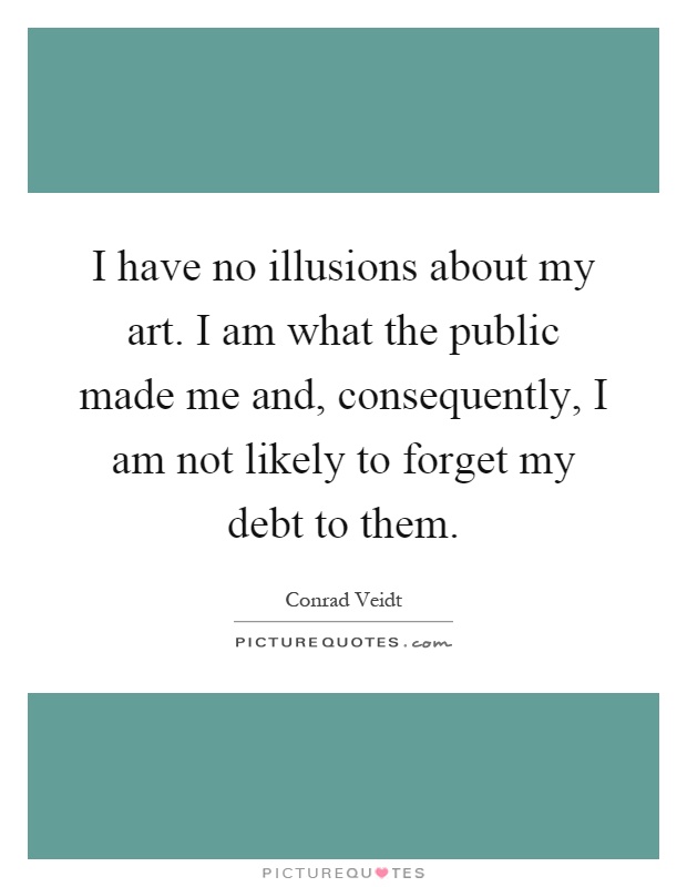 I have no illusions about my art. I am what the public made me and, consequently, I am not likely to forget my debt to them Picture Quote #1