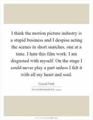 I think the motion picture industry is a stupid business and I despise acting the scenes in short snatches, one at a time. I hate this film work. I am disgusted with myself. On the stage I could never play a part unless I felt it with all my heart and soul Picture Quote #1