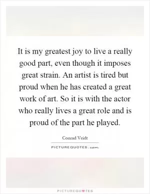 It is my greatest joy to live a really good part, even though it imposes great strain. An artist is tired but proud when he has created a great work of art. So it is with the actor who really lives a great role and is proud of the part he played Picture Quote #1