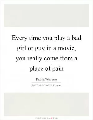 Every time you play a bad girl or guy in a movie, you really come from a place of pain Picture Quote #1
