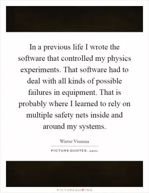In a previous life I wrote the software that controlled my physics experiments. That software had to deal with all kinds of possible failures in equipment. That is probably where I learned to rely on multiple safety nets inside and around my systems Picture Quote #1
