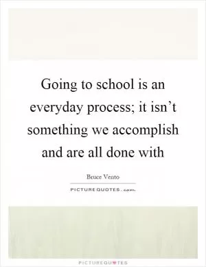Going to school is an everyday process; it isn’t something we accomplish and are all done with Picture Quote #1