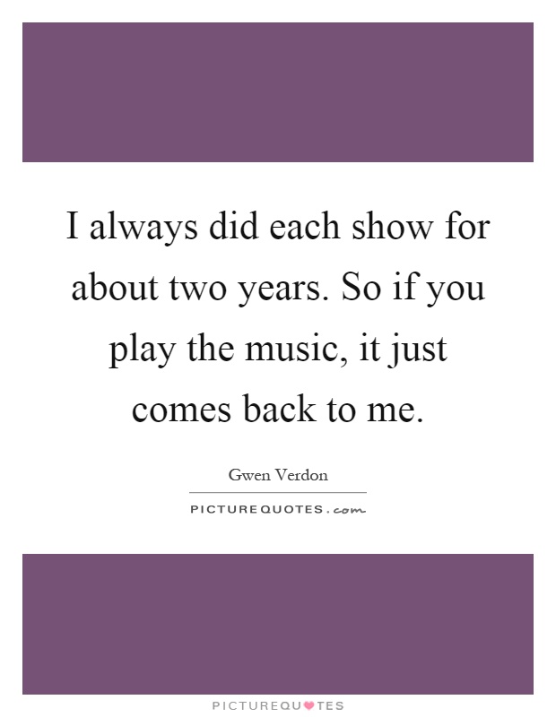 I always did each show for about two years. So if you play the music, it just comes back to me Picture Quote #1