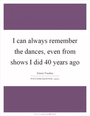 I can always remember the dances, even from shows I did 40 years ago Picture Quote #1