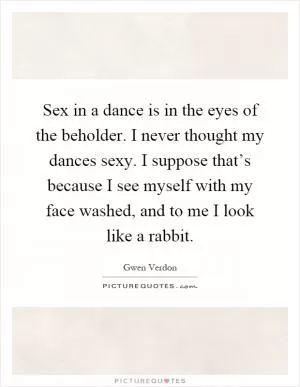 Sex in a dance is in the eyes of the beholder. I never thought my dances sexy. I suppose that’s because I see myself with my face washed, and to me I look like a rabbit Picture Quote #1