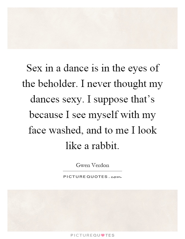 Sex in a dance is in the eyes of the beholder. I never thought my dances sexy. I suppose that's because I see myself with my face washed, and to me I look like a rabbit Picture Quote #1
