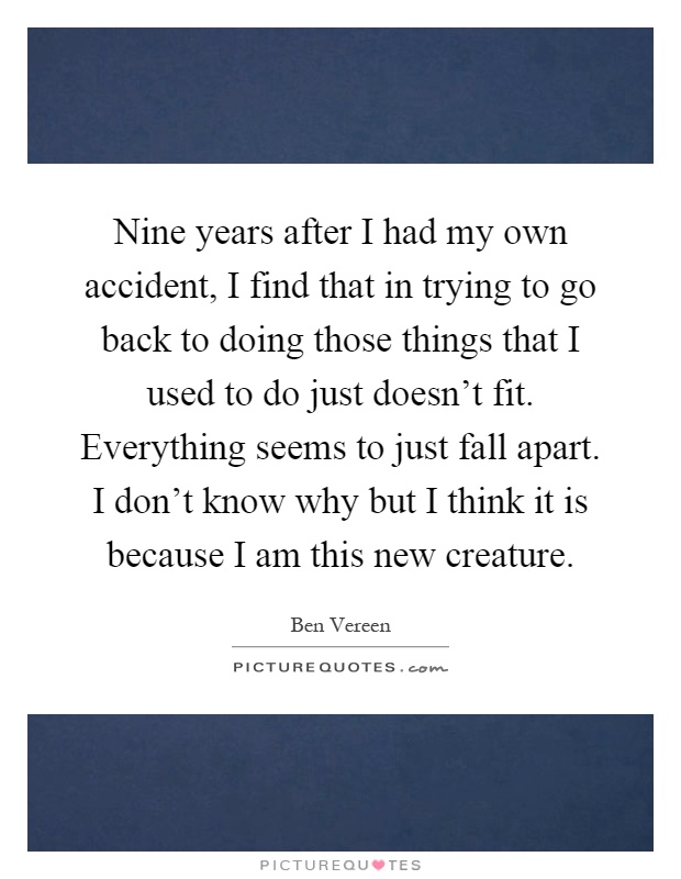 Nine years after I had my own accident, I find that in trying to go back to doing those things that I used to do just doesn't fit. Everything seems to just fall apart. I don't know why but I think it is because I am this new creature Picture Quote #1