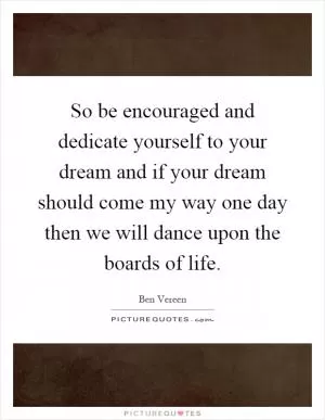 So be encouraged and dedicate yourself to your dream and if your dream should come my way one day then we will dance upon the boards of life Picture Quote #1