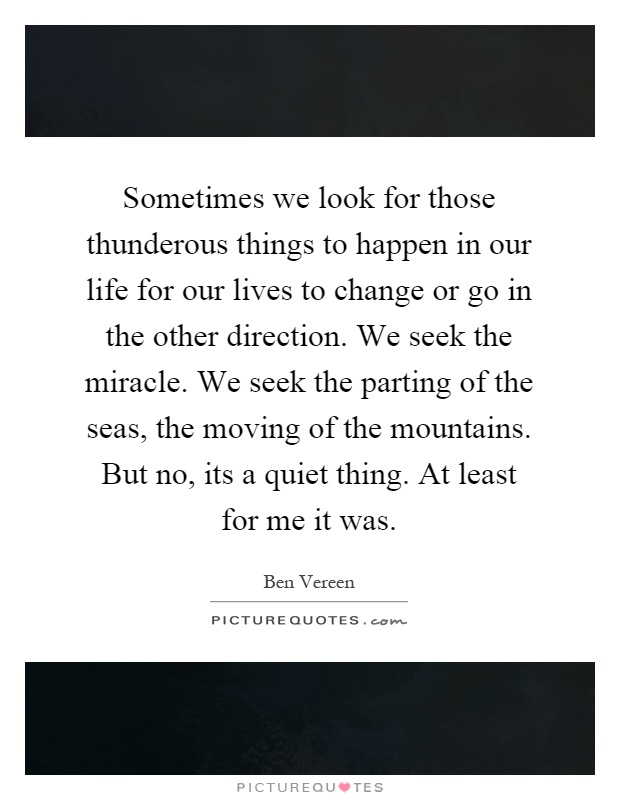 Sometimes we look for those thunderous things to happen in our life for our lives to change or go in the other direction. We seek the miracle. We seek the parting of the seas, the moving of the mountains. But no, its a quiet thing. At least for me it was Picture Quote #1