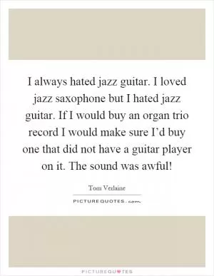 I always hated jazz guitar. I loved jazz saxophone but I hated jazz guitar. If I would buy an organ trio record I would make sure I’d buy one that did not have a guitar player on it. The sound was awful! Picture Quote #1