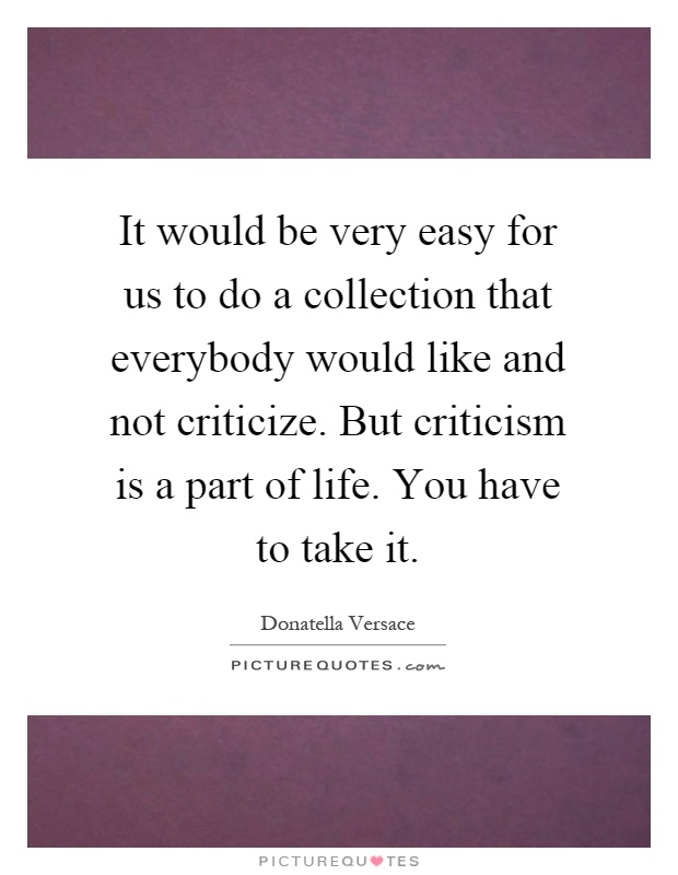 It would be very easy for us to do a collection that everybody would like and not criticize. But criticism is a part of life. You have to take it Picture Quote #1