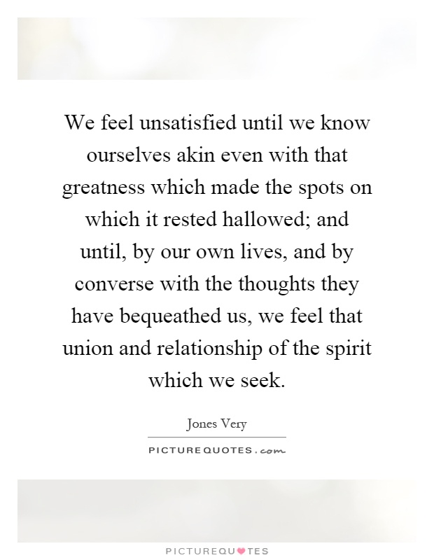 We feel unsatisfied until we know ourselves akin even with that greatness which made the spots on which it rested hallowed; and until, by our own lives, and by converse with the thoughts they have bequeathed us, we feel that union and relationship of the spirit which we seek Picture Quote #1