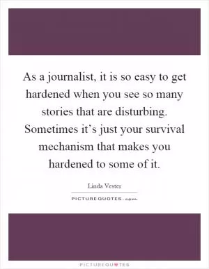 As a journalist, it is so easy to get hardened when you see so many stories that are disturbing. Sometimes it’s just your survival mechanism that makes you hardened to some of it Picture Quote #1