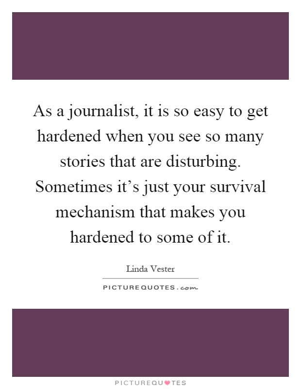 As a journalist, it is so easy to get hardened when you see so many stories that are disturbing. Sometimes it's just your survival mechanism that makes you hardened to some of it Picture Quote #1