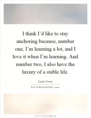 I think I’d like to stay anchoring because, number one, I’m learning a lot, and I love it when I’m learning. And number two, I also have the luxury of a stable life Picture Quote #1