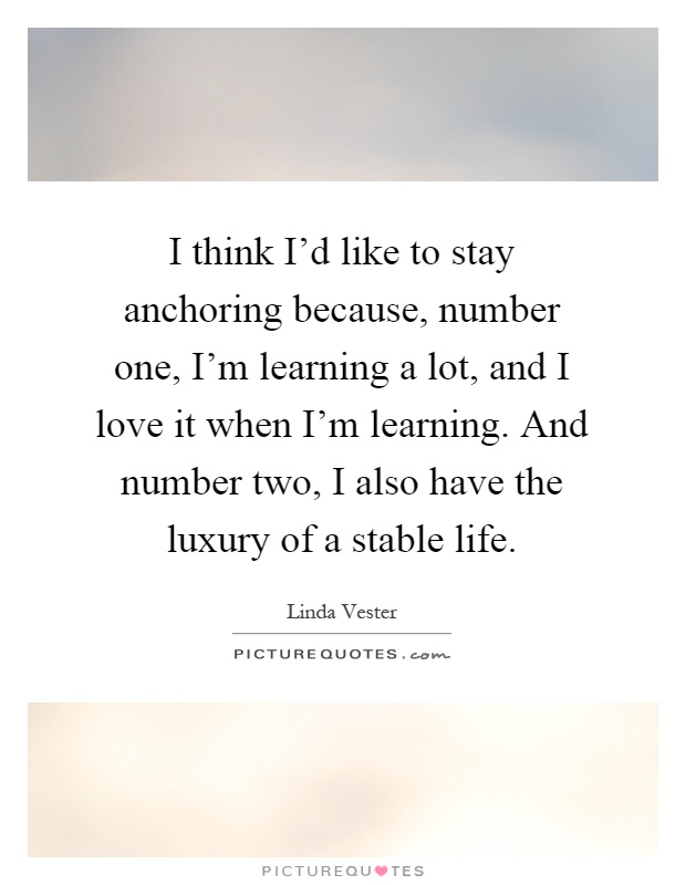 I think I'd like to stay anchoring because, number one, I'm learning a lot, and I love it when I'm learning. And number two, I also have the luxury of a stable life Picture Quote #1