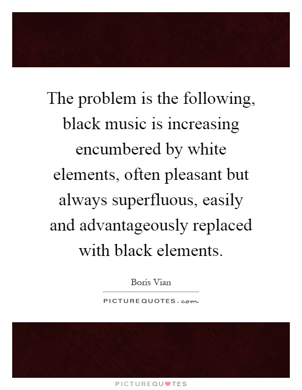 The problem is the following, black music is increasing encumbered by white elements, often pleasant but always superfluous, easily and advantageously replaced with black elements Picture Quote #1